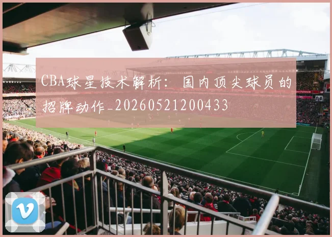 CBA球星技术解析：国内顶尖球员的招牌动作_20260521200433