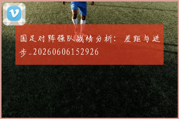 国足对阵强队战绩分析:差距与进步_20260606152926