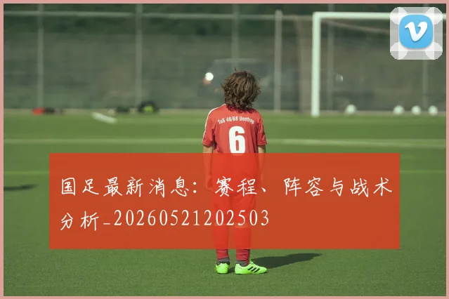 国足最新消息：赛程、阵容与战术分析_20260521202503