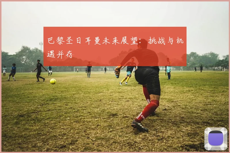 巴黎圣日耳曼未来展望:挑战与机遇并存
