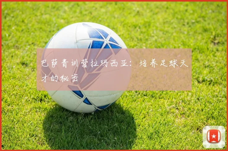 巴萨青训营拉玛西亚:培养足球天才的秘密