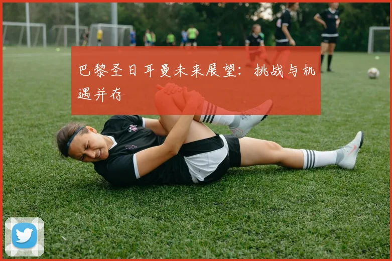 巴黎圣日耳曼未来展望：挑战与机遇并存