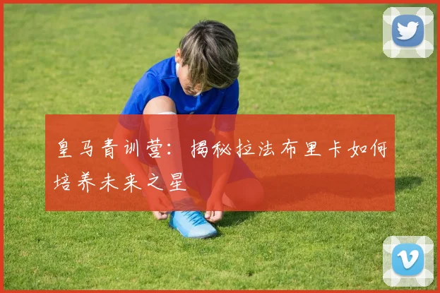 皇马青训营:揭秘拉法布里卡如何培养未来之星