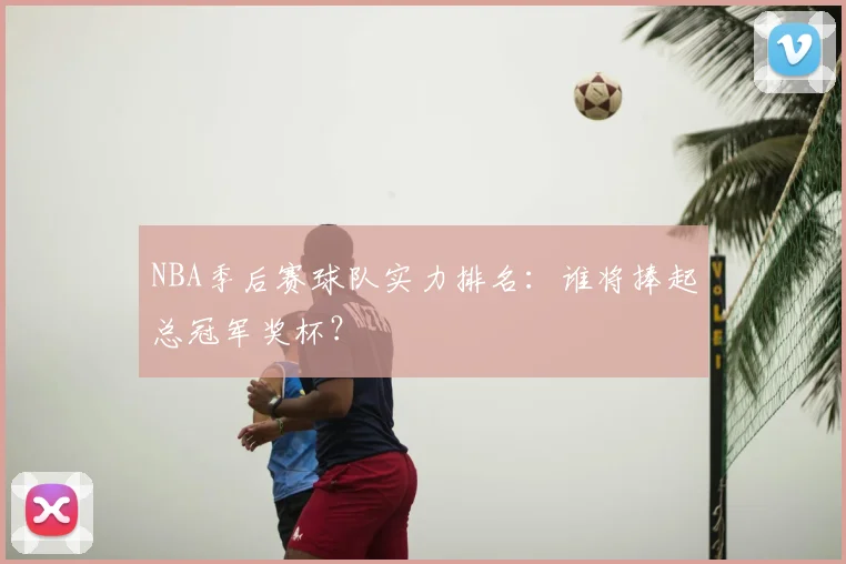 NBA季后赛球队实力排名:谁将捧起总冠军奖杯?