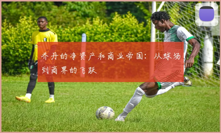 乔丹的净资产和商业帝国：从球场到商界的飞跃