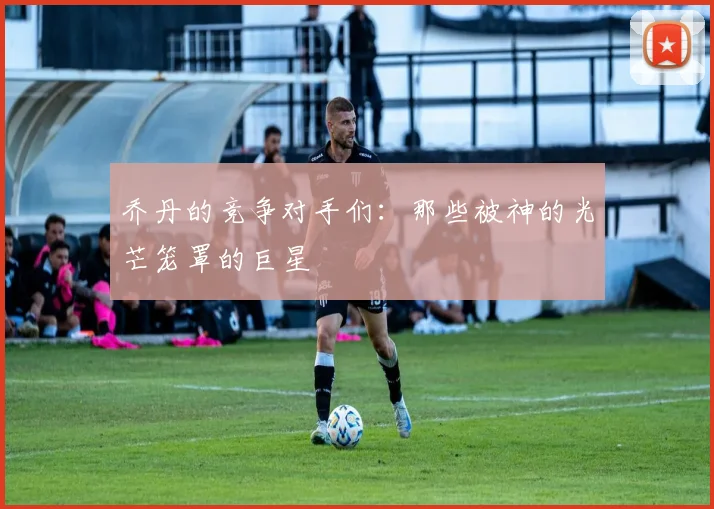 乔丹的竞争对手们:那些被神的光芒笼罩的巨星
