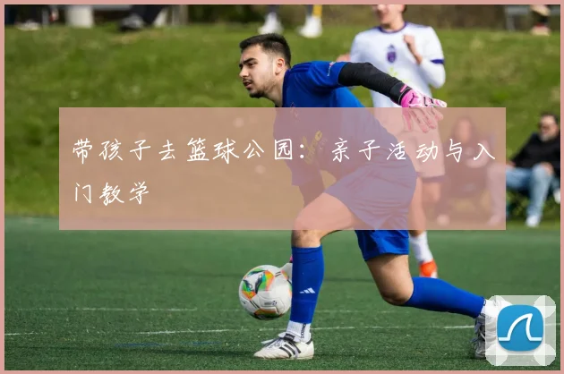 带孩子去篮球公园:亲子活动与入门教学