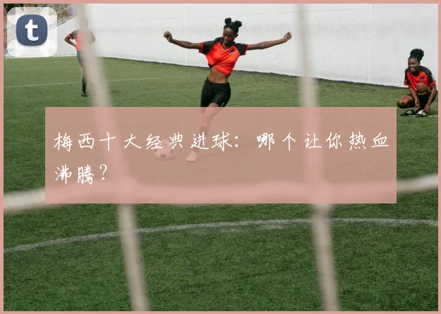 梅西十大经典进球：哪个让你热血沸腾？