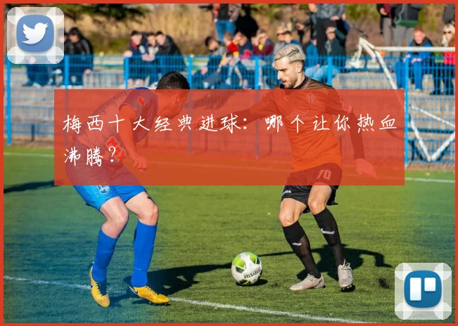 梅西十大经典进球：哪个让你热血沸腾？