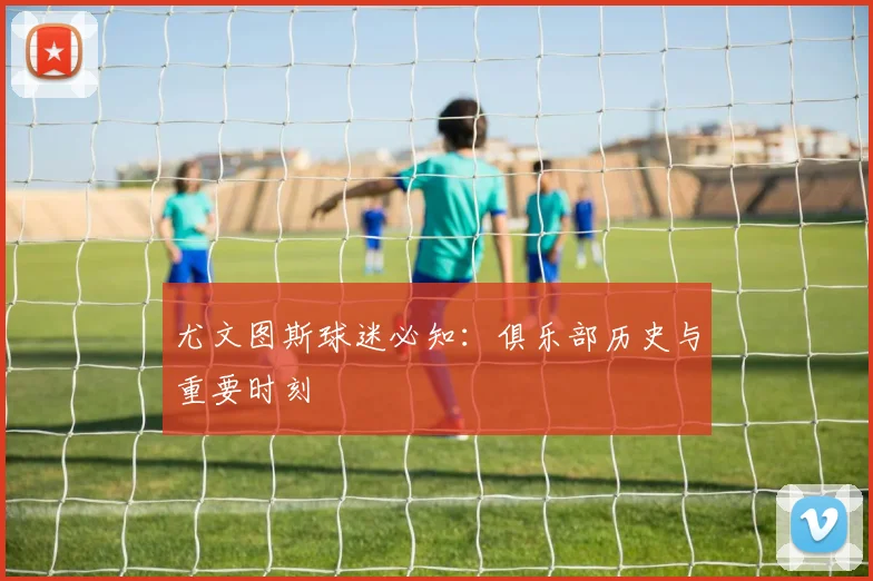 尤文图斯球迷必知:俱乐部历史与重要时刻