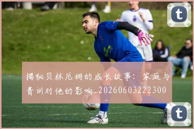 揭秘贝林厄姆的成长故事:家庭与青训对他的影响_20260603222300