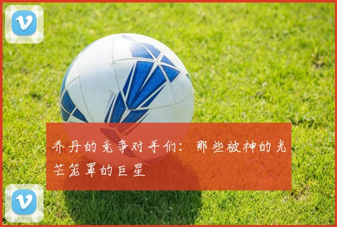 乔丹的竞争对手们:那些被神的光芒笼罩的巨星