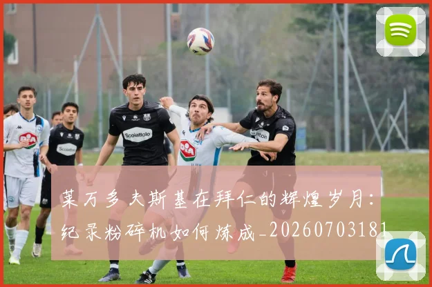 莱万多夫斯基在拜仁的辉煌岁月:纪录粉碎机如何炼成_20260703181801