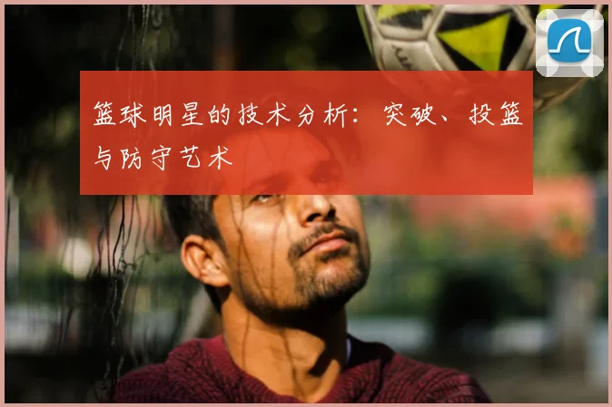 篮球明星的技术分析:突破、投篮与防守艺术