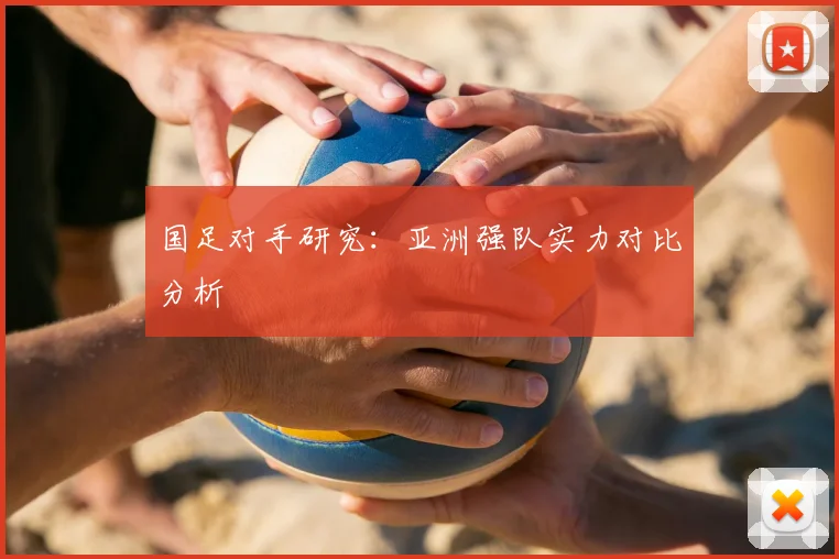 国足对手研究:亚洲强队实力对比分析