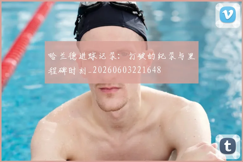哈兰德进球记录：打破的纪录与里程碑时刻_20260603221648