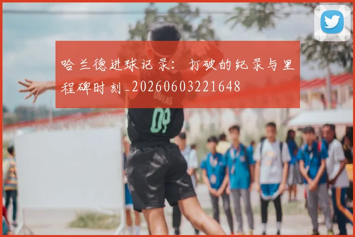 哈兰德进球记录:打破的纪录与里程碑时刻_20260603221648
