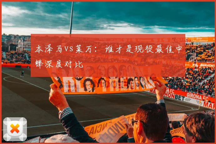 本泽马vs莱万：谁才是现役最佳中锋深度对比