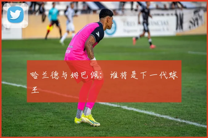 哈兰德与姆巴佩:谁将是下一代球王