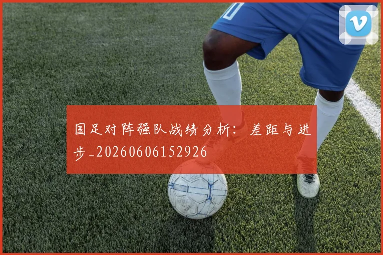 国足对阵强队战绩分析：差距与进步_20260606152926