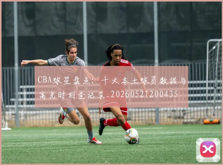 CBA球星盘点:十大本土球员数据与高光时刻全记录_20260521200435