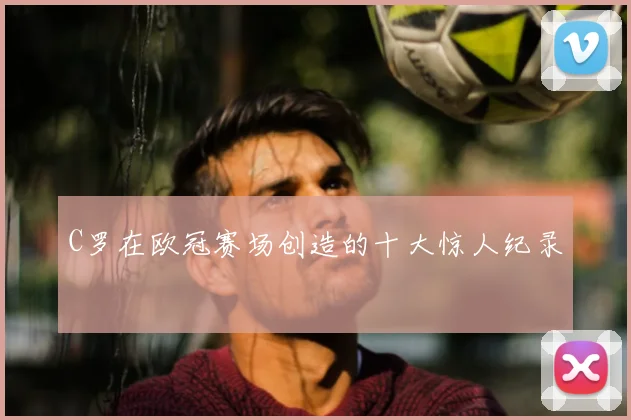 C罗在欧冠赛场创造的十大惊人纪录