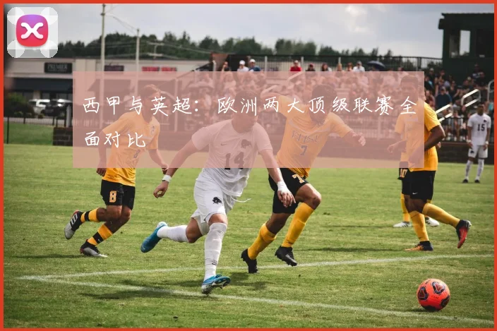 西甲与英超:欧洲两大顶级联赛全面对比