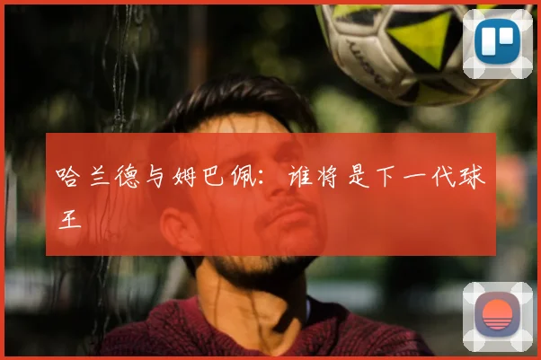 哈兰德与姆巴佩:谁将是下一代球王