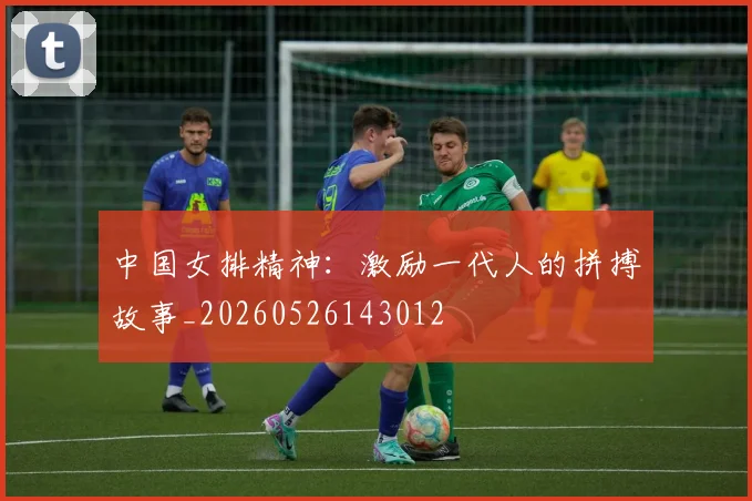 中国女排精神:激励一代人的拼搏故事_20260526143012