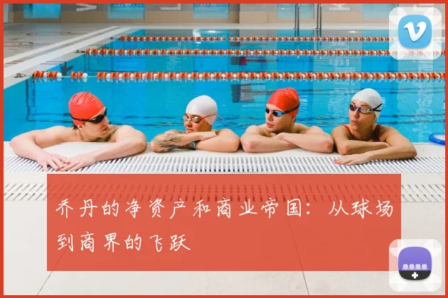 乔丹的净资产和商业帝国：从球场到商界的飞跃
